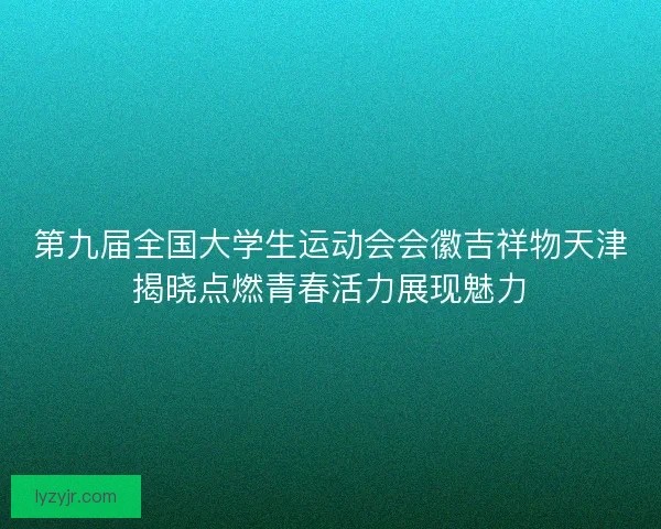 第九届全国大学生运动会会徽吉祥物天津揭晓点燃青春活力展现魅力