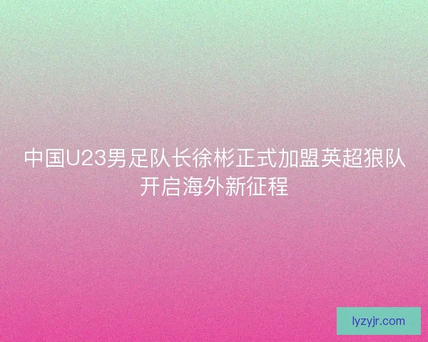 中国U23男足队长徐彬正式加盟英超狼队开启海外新征程
