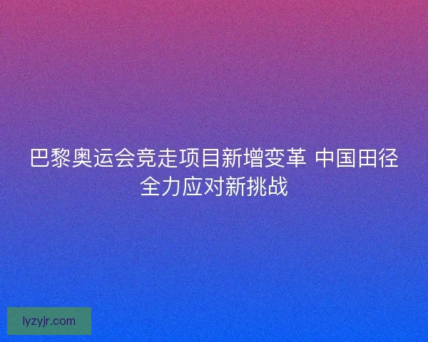 巴黎奥运会竞走项目新增变革 中国田径全力应对新挑战