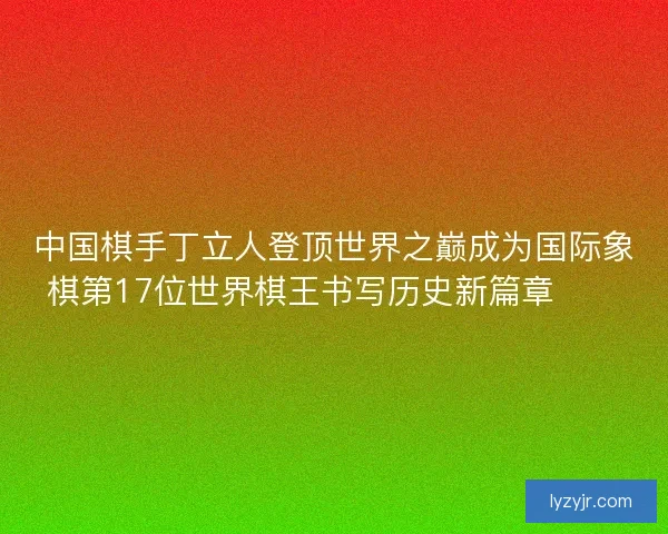中国棋手丁立人登顶世界之巅成为国际象棋第17位世界棋王书写历史新篇章♟️