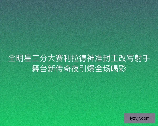 全明星三分大赛利拉德神准封王改写射手舞台新传奇夜引爆全场喝彩
